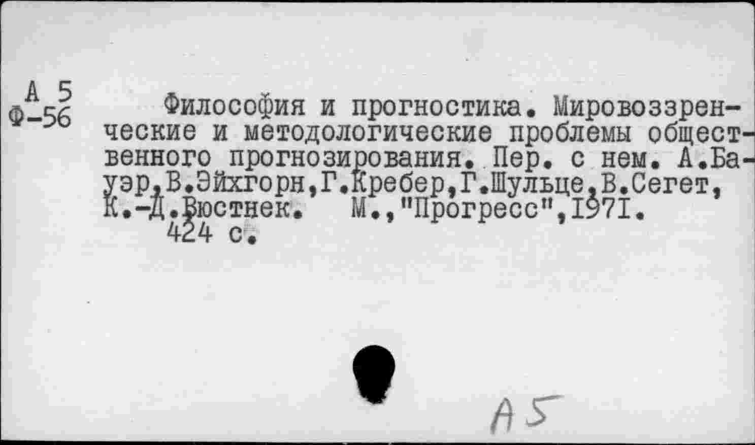 ﻿А 5
Ф-56
Философия и прогностика. Мировоззренческие и методологические проблемы общест венного прогнозирования. Пер. с нем. А.Ба Уэр,В.Эйхгорн,Г.Кребер,Г.Шульце,В.Сегет, К.-Д.Вюстнек. М.,"Прогресс”,1971.
424 с.